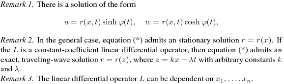 {\it Remark 1.} 
There is a solution of the form
$$
u=r(x,t)\sinh\varphi(t),\quad w=r(x,t)\cosh\varphi(t),
$$

{\it Remark 2.}
In the general case, equation (*) admits an stationary solution $r=r(x)$.
If the $L$ is a constant-coefficient linear differential operator,
then equation (*) admits an exact, traveling-wave solution $r=r(z)$, where
$z=kx-\lambda t$ with arbitrary constants $k$ and~$\lambda$. 

{\it Remark 3.}
The linear differential operator $L$ can be dependent on $x_1,\ldots,x_n$.