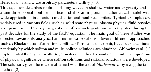 Here, $\alpha $, $\beta $, $\gamma $ and $\omega $ are arbitrary 
parameters with $\gamma \neq 0$.

This equation describes motions of long waves in shallow water under gravity
and in a one-dimensional nonlinear lattice and it is an important
mathematical model with wide applications in quantum mechanics and nonlinear
optics. Typical examples are widely used in various fields such as solid
state physics, plasma physics, fluid physics and quantum field theory. A
great deal of research work has been invested during the past decades for
the study of the fKdV equation. The main goal of these studies was directed
towards its analytical and numerical solutions. Several different
approaches, such as Blackund transformation, a bilinear form, and a Lax
pair, have been used independently by which soliton and multi-soliton
solutions are obtained. Ablowitz et al. [1] implemented the inverse
scattering transform method to handle the nonlinear equations of physical
significance where soliton solutions and rational solutions were developed.

The solutions given here were obtained with the
aid of \emph{Mathematica}  by using the tanh method [2].