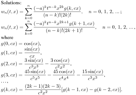 Solutions:\hfill\break
$\displaystyle w_{n}(t,x)=\sum^{n}_{k=0}{\frac{(-a)^kt^{n-k}x^{2k}g(k,cx)}{(n-k)!(2k)!}},\quad n=0,\,1,\,2,\,...\,$;\\
$\displaystyle w_{n}(t,x)=\sum^{n}_{k=0}{\frac{(-a)^kt^{n-k}x^{2k+1}g(k+1,cx)}{(n-k)!(2k+1)!}},\quad n=0,\,1,\,2,\,...\,$,\\
where\\
$g(0,cx)=\cos(cx)$,\\
$\displaystyle g(1,cx)=\frac {\sin(cx)}{cx}$,\\
$\displaystyle g(2,cx)=\frac {3\sin(cx)}{c^3x^3}-\frac {3\cos(cx)}{c^2x^2}$,\\
$\displaystyle g(3,cx)=\frac {45\sin(cx)}{c^5x^5}-\frac {45\cos(cx)}{c^4x^4}-\frac {15\sin(cx)}{c^3x^3}$,\\
\dots,\\
$\displaystyle g(k,cx)=\frac {(2k-1)(2k-3)}{c^2x^2}[g(k-1,cx)-g(k-2,cx)]$.