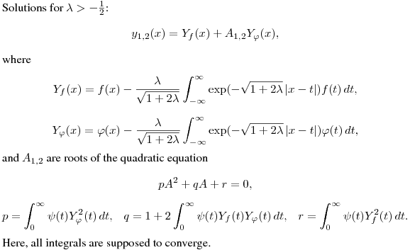 Solutions for $\lambda>-\frac12$:
$$
y_{1,2}(x)=Y_f(x)+A_{1,2}Y_\varphi(x),
$$
where
$$
Y_f(x)=f(x)-\frac{\lambda}{\sqrt{1+2\lambda}}\int^{\infty}_{-\infty}
\exp\bl(-\sqrt{1+2\lambda}\,|x-t|\br)f(t)\,dt,
$$
$$
Y_\varphi(x)&=\varphi(x)-\frac{\lambda}{\sqrt{1+2\lambda}}\int^{\infty}_{-\infty}
\exp\bl(-\sqrt{1+2\lambda}\,|x-t|\br)\varphi(t)\,dt,
$$
and $A_{1,2}$ are roots of the quadratic equation
$$
pA^2+qA+r=0,
$$
$$
p=\int^\infty_0\psi(t)Y_\varphi^2(t)\,dt, \ \ \
q=1+2\int^\infty_0\psi(t)Y_f(t)Y_\varphi(t)\,dt, \ \ \
r=\int^\infty_0\psi(t)Y_f^2(t)\,dt.\cr}
$$
Here, all integrals are supposed to converge.