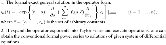 \noindent
1. The formal exact general solution in the operator form:\hfill\break
$\displaystyle y_i(t)=\left[\exp \left\{
(t-a)\,\left[\frac{\partial}{\partial s}+\sum_{i=1}^n\,f_i(s,\vec{c})\frac{\partial}{\partial
c_i}\right]\right\} \,c_i\,\right]|_{s=a},\qquad (i=1,\dots,n)$,\hfill\break
where $\vec{c}=(c_1,\dots,c_n)$ is the set of arbitrary constants.
\medskip

\noindent
2. If expand the operator exponents into Taylor series and execute operations, one can obtain the conventional formal power series to solutions of given system of differential equations.