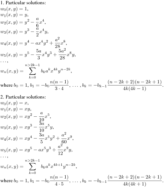 1. Particular solutions:\\
$w_0(x,y)=1$,\\
$w_1(x,y)=y$,\\
$\displaystyle w_2(x,y)=y^2-\frac a6x^4$,\\
$\displaystyle w_3(x,y)=y^3-\frac a2x^4y$,\\
$\displaystyle w_4(x,y)=y^4-ax^4y^2+\frac {a^2}{28}x^8$,\\
$\displaystyle w_5(x,y)=y^5-\frac {5a}3x^4y^3+\frac {5a^2}{28}x^8y$,\\
$\dots$,\\
$\displaystyle w_n(x,y)=\sum_{k=0}^{n>2k-1}b_ka^kx^{4k}y^{n-2k}$,\\
where
$b_0=1$, $\displaystyle b_1=-b_0\frac {n(n-1)}{3\cdot4},\,\dots\,, b_k=-b_{k-1}\frac {(n-2k+2)(n-2k+1)}{4k(4k-1)}$.
\medskip

2. Particular solutions:\\
$w_0(x,y)=x$,\\
$w_1(x,y)=xy$,\\
$\displaystyle w_2(x,y)=xy^2-\frac a{10}x^5$,\\
$\displaystyle w_3(x,y)=xy^3-\frac {3a}{10}x^5y$,\\
$\displaystyle w_4(x,y)=xy^4-\frac {3a}{5}x^5y^2+\frac {a^2}{60}x^9$,\\
$\displaystyle w_5(x,y)=xy^5-ax^5y^3+\frac {a^2}{12}x^9y$,\\
$\dots$,\\
$\displaystyle w_n(x,y)=\sum_{k=0}^{n>2k-1}b_ka^kx^{4k+1}y^{n-2k}$,\\
where
$b_0=1$, $\displaystyle b_1=-b_0\frac {n(n-1)}{4\cdot5},\,\dots\,, b_k=-b_{k-1}\frac {(n-2k+2)(n-2k+1)}{4k(4k+1)}$.