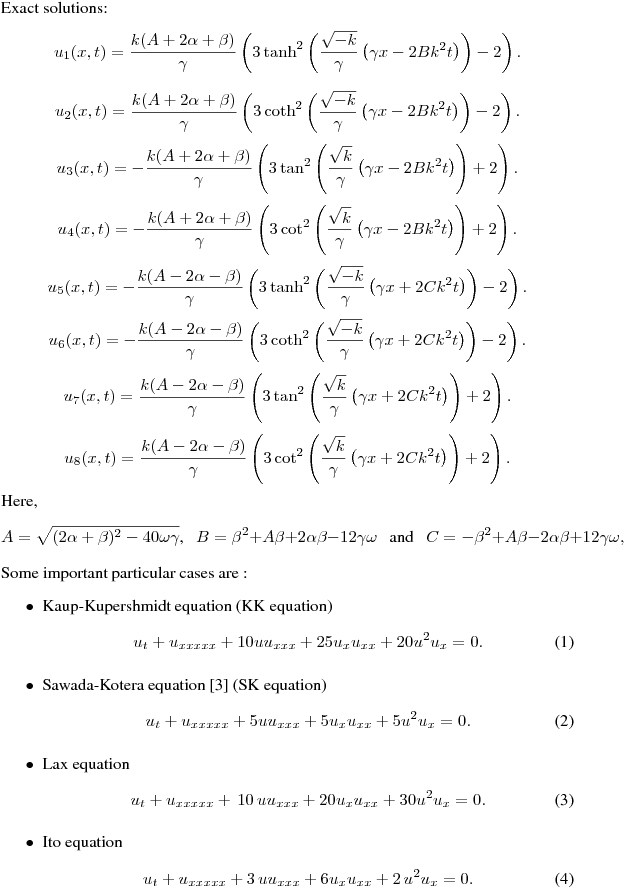 Exact solutions: 
\begin{equation*}
u_{1}(x,t)=\frac{k(A+2\alpha +\beta )}{\gamma }\left( 3\tanh ^{2}\left(
\frac{\sqrt{-k}}{\gamma }\left( \gamma x-2Bk^{2}t\right) \right) -2\right).
\end{equation*}%
\begin{equation*}
u_{2}(x,t)=\frac{k(A+2\alpha +\beta )}{\gamma }\left( 3\coth ^{2}\left(
\frac{\sqrt{-k}}{\gamma }\left( \gamma x-2Bk^{2}t\right) \right) -2\right).
\end{equation*}%
\begin{equation*}
u_{3}(x,t)=-\frac{k(A+2\alpha +\beta )}{\gamma }\left( 3\tan ^{2}\left(
\frac{\sqrt{k}}{\gamma }\left( \gamma x-2Bk^{2}t\right) \right) +2\right).
\end{equation*}%
\begin{equation*}
u_{4}(x,t)=-\frac{k(A+2\alpha +\beta )}{\gamma }\left( 3\cot ^{2}\left(
\frac{\sqrt{k}}{\gamma }\left( \gamma x-2Bk^{2}t\right) \right) +2\right).
\end{equation*}%
\begin{equation*}
u_{5}(x,t)=-\frac{k(A-2\alpha -\beta )}{\gamma }\left( 3\tanh ^{2}\left(
\frac{\sqrt{-k}}{\gamma }\left( \gamma x+2Ck^{2}t\right) \right) -2\right).
\end{equation*}%
\begin{equation*}
u_{6}(x,t)=-\frac{k(A-2\alpha -\beta )}{\gamma }\left( 3\coth ^{2}\left(
\frac{\sqrt{-k}}{\gamma }\left( \gamma x+2Ck^{2}t\right) \right) -2\right).
\end{equation*}%
\begin{equation*}
u_{7}(x,t)=\frac{k(A-2\alpha -\beta )}{\gamma }\left( 3\tan ^{2}\left( \frac{
\sqrt{k}}{\gamma }\left( \gamma x+2Ck^{2}t\right) \right) +2\right).
\end{equation*}%
\begin{equation*}
u_{8}(x,t)=\frac{k(A-2\alpha -\beta )}{\gamma }\left( 3\cot ^{2}\left( \frac{
\sqrt{k}}{\gamma }\left( \gamma x+2Ck^{2}t\right) \right) +2\right).
\end{equation*}
Here,
\begin{equation*}
A=\sqrt{(2\alpha +\beta )^{2}-40\omega \gamma }\text{, \ \ }B=\beta
^{2}+A\beta +2\alpha \beta -12\gamma \omega \text{ \ \ and \ \ }C=-\beta
^{2}+A\beta -2\alpha \beta +12\gamma \omega ,
\end{equation*}%
Some important particular cases are :
\begin{itemize}
\item Kaup-Kupershmidt equation (KK equation) 
\begin{equation}  \label{eq01}
u_t+u_{xxxxx}+10 uu_{xxx}+25u_xu_{xx}+20 u^2u_x=0.
\end{equation}
\item Sawada-Kotera equation [3] (SK equation)
\begin{equation}  \label{eq02}
u_t+u_{xxxxx}+5 uu_{xxx}+5 u_xu_{xx}+5 u^2u_x=0.
\end{equation}
\item Lax equation 
\begin{equation}  \label{eq04}
u_t+ u_{xxxxx}+\, 10 \,uu_{xxx}+20 u_xu_{xx}+30 u^2u_x=0.
\end{equation}
\item Ito equation 
\begin{equation}  \label{eq05}
u_t+ u_{xxxxx}+3 \,uu_{xxx}+6 u_xu_{xx}+2 \,u^2u_x=0.
\end{equation}
\end{itemize}