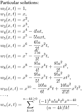 Particular solutions:\hfill\break
$w_0(x,t)=1$,\\
$w_1(x,t)=x$,\\
$w_2(x,t)=x^2$,\\
$w_3(x,t)=x^3$,\\
$\displaystyle w_4(x,t)=x^4-4!at$,\\
$\displaystyle w_5(x,t)=x^5-5!axt$,\\
$\displaystyle w_6(x,t)=x^6-\frac {6!a}{2!}x^2t$,\\
$\displaystyle w_7(x,t)=x^7-\frac {7!a}{3!}x^3t$,\\
$\displaystyle w_8(x,t)=x^8-\frac {8!a}{4!}x^4t+\frac {8!a^2}{2!}t^2$,\\
$\displaystyle w_9(x,t)=x^9-\frac {9!a}{5!}x^5t+\frac {9!a^2}{2!}xt^2$,\\
$\displaystyle w_{10}(x,t)=x^{10}-\frac {10!a}{6!}x^6t+\frac {10!a^2}{2!2!}x^2t^2$,\\
$\dots$,\\
$\displaystyle w_n(x,t)=\sum_{k=0}^{n-4k\geq0} \frac {(-1)^kn!a^kt^kx^{n-4k}}{(n-4k)!k!}$.
