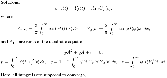 Solutions:
$$
y_{1,2}(t)=Y_f(t)+A_{1,2}Y_\varphi(t),
$$
where
$$
Y_f(t)=\frac 2{\pi}\int^{\infty}_0\cos(xt)f(x)\,dx,\quad \
Y_\varphi(t)=\frac 2{\pi}\int^{\infty}_0\cos(xt)\varphi(x)\,dx,
$$
and $A_{1,2}$ are roots of the quadratic equation
$$\displaylines{
pA^2+qA+r=0,\cr
p=\int^\infty_0\psi(t)Y_\varphi^2(t)\,dt, \ \ \
q=1+2\int^\infty_0\psi(t)Y_f(t)Y_\varphi(t)\,dt, \ \ \
r=\int^\infty_0\psi(t)Y_f^2(t)\,dt.\cr}
$$
Here, all integrals are supposed to converge.