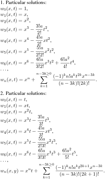 1. Particular solutions:\hfill\break
$w_0(x,t)=1$,\\
$w_1(x,t)=x$,\\
$w_2(x,t)=x^2$,\\
$\displaystyle w_3(x,t)=x^3-\frac {3!a}{2!}t^2$,\\
$\displaystyle w_4(x,t)=x^4-\frac {4!a}{2!}xt^2$,\\
$\displaystyle w_5(x,t)=x^5-\frac {5!a}{2!2!}x^2t^2$,\\
$\displaystyle w_6(x,t)=x^6-\frac {6!a}{3!2!}x^3t^2+\frac {6!a^2}{4!}t^4$,\\
$\dots$,\\
$\displaystyle w_n(x,t)=x^n+\sum_{k=1}^{n-3k\geq0} \frac {(-1)^kn!a^kt^{2k}x^{n-3k}}{(n-3k)!(2k)!}$.
\medskip

2. Particular solutions:\hfill\break
$w_0(x,t)=t$,\\
$w_1(x,t)=xt$,\\
$w_2(x,t)=x^2t$,\\
$\displaystyle w_3(x,t)=x^3t-\frac {3!a}{3!}t^3$,\\
$\displaystyle w_4(x,t)=x^4t-\frac {4!a}{3!}xt^3$,\\
$\displaystyle w_5(x,t)=x^5t-\frac {5!a}{2!3!}x^2t^3$,\\
$\displaystyle w_6(x,t)=x^6t-\frac {6!a}{3!3!}x^3t^3+\frac {6!a^2}{5!}t^5$,\\
$\dots$,\\
$\displaystyle w_n(x,y)=x^nt+\sum_{k=1}^{n-3k\geq0} \frac {(-1)^kn!a^kt^{2k+1}x^{n-3k}}{(n-3k)!(2k+1)!}$.