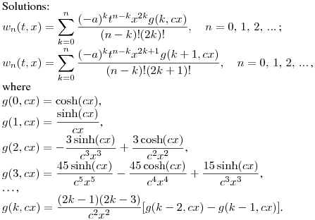 Solutions:\hfill\break
$\displaystyle w_{n}(t,x)=\sum^{n}_{k=0}{\frac{(-a)^kt^{n-k}x^{2k}g(k,cx)}{(n-k)!(2k)!}}, \quad n=0,\,1,\,2,\,...\,$;\\
$\displaystyle w_{n}(t,x)=\sum^{n}_{k=0}{\frac{(-a)^kt^{n-k}x^{2k+1}g(k+1,cx)}{(n-k)!(2k+1)!}}, \quad n=0,\,1,\,2,\,...\,$,\\
where\\
$g(0,cx)=\cosh(cx)$,\\
$\displaystyle g(1,cx)=\frac {\sinh(cx)}{cx}$,\\
$\displaystyle g(2,cx)=-\frac {3\sinh(cx)}{c^3x^3}+\frac {3\cosh(cx)}{c^2x^2}$,\\
$\displaystyle g(3,cx)=\frac {45\sinh(cx)}{c^5x^5}-\frac {45\cosh(cx)}{c^4x^4}+\frac {15\sinh(cx)}{c^3x^3}$,\\
\dots,\\
$\displaystyle g(k,cx)=\frac {(2k-1)(2k-3)}{c^2x^2}[g(k-2,cx)-g(k-1,cx)]$.