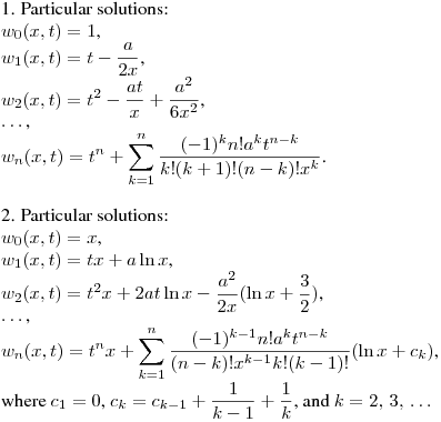 1. Particular solutions:\hfill\break
$w_0(x,t)=1$,\\
$\displaystyle w_1(x,t)=t-\frac a{2x}$,\\
$\displaystyle w_2(x,t)=t^2-\frac {at}x+\frac {a^2}{6x^2}$,\\
$\dots$,\\
$\displaystyle w_n(x,t)=t^n+\sum_{k=1}^{n}\frac {(-1)^kn!a^kt^{n-k}}{k!(k+1)!(n-k)!x^k}$.\\
\medskip

2. Particular solutions:\\
$w_0(x,t)=x$,\\
$\displaystyle w_1(x,t)=tx+a\ln x$,\\
$\displaystyle w_2(x,t)=t^2x+2at\ln x-\frac {a^2}{2x}(\ln x+\frac 32)$,\\
$\dots$,\\
$\displaystyle w_n(x,t)=t^nx+\sum_{k=1}^{n}\frac {(-1)^{k-1}n!a^kt^{n-k}}{(n-k)!x^{k-1}k!(k-1)!}(\ln x+c_k)$,\\
where $ c_1=0$, $\displaystyle c_k=c_{k-1}+\frac 1{k-1}+\frac 1k$, and $k=2,\,3,\,\dots$