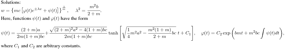 Solutions:\hfill\break
$\displaystyle w=\left\{mc\left[\varphi(t)e^{\pm\lambda
x}+\psi(t)\right]\right\}^{\frac{1}{m}},\quad \ \lambda^2=\cfrac{m^2b}{2+m}$.\hfill\break
Here, functions $\psi(t)$ and $\varphi(t)$ have the form \hfill\break
$$
\psi(t)=\frac{(2+m)a}{2m(1+m)bc}+\frac{\sqrt{(2+m)^2a^2
-4(1+m)bc}}{2m(1+m)bc}\tanh{\left[\sqrt{\frac{1}{4}m^2a^2
-\frac{m^2(1+m)}{2+m}bc}\,\,t+C_1\right]},  \quad
\varphi(t)=C_2\exp{\left(bmt+m^2bc\int{\psi(t)dt}\right)},
$$
where $C_1$ and $C_2$ are arbitrary constants.