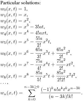 Particular solutions:\hfill\break
$w_0(x,t)=1$,\\
$w_1(x,t)=x$,\\
$w_2(x,t)=x^2$,\\
$\displaystyle w_3(x,t)=x^3-3!at$,\\
$\displaystyle w_4(x,t)=x^4-4!axt$,\\
$\displaystyle w_5(x,t)=x^5-\frac {5!a}{2!}x^2t$,\\
$\displaystyle w_6(x,t)=x^6-\frac {6!a}{3!}x^3t+\frac {6!a^2}{2!}t^2$,\\
$\displaystyle w_7(x,t)=x^7-\frac {7!a}{4!}x^4t+\frac {7!a^2}{2!}xt^2$,\\
$\displaystyle w_8(x,t)=x^8-\frac {8!a}{5!}x^5t+\frac {8!a^2}{2!2!}x^2t^2$,\\
$\dots$,\\
$\displaystyle w_n(x,t)=\sum_{k=0}^{n-3k\geq0} \frac {(-1)^kn!a^kt^kx^{n-3k}}{(n-3k)!k!}$.\\
