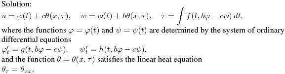 \noindent
Solution:\hfill\break
$\displaystyle u=\varphi(t)+c\theta(x,\tau),\quad w=\psi(t)+b\theta(x,\tau),\quad \tau=\int f(t,b\varphi-c\psi)\,dt$,\hfill\break
where the functions $\varphi=\varphi(t)$ and $\psi=\psi(t)$
are determined by the system of ordinary differential equations\hfill\break
$\varphi'_t=g(t,b\varphi-c\psi),\quad \ \psi'_t=h(t,b\varphi-c\psi)$,\hfill\break
and the function $\theta=\theta(x,\tau)$ satisfies the linear heat equation\hfill\break
$\theta_\tau=\theta_{xx}$.