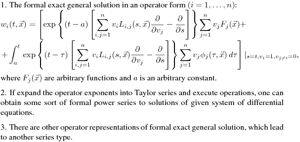 \noindent
1. The formal exact general solution in an operator form $(i=1,\dots,n)$:\hfill\break
$\displaystyle w_i(t,\vec{x})=\left[\exp\left\{(t-a)\left[\sum_{i,j=1}^n v_i{\Large L}_{i,j}(s,\vec{x})\frac{\partial}{\partial v_j}-\frac{\partial}{\partial s}\right]\right\}\sum_{j=1}^n v_j F_j(\vec{x})+\right.\\
\left.+\int_a^t\,\exp\left\{(t-\tau)\left[\sum_{i,j=1}^n v_i{\Large L}_{i,j}(s,\vec{x})\frac{\partial}{\partial v_j}-\frac{\partial}{\partial s}\right]\right\}\sum_{j=1}^n v_j \phi_j(\tau,\vec{x}) \,d\tau\right]|_{\Large {s=t,v_i=1,v_{j\neq i}=0}}$,\hfill\break
where $F_j(\vec{x})$ are arbitrary functions and $a$ is an arbitrary constant.
\medskip

\noindent
2. If expand the operator exponents into Taylor series and execute operations, one can obtain some sort of formal power series to solutions of given system of differential equations.
\medskip

\noindent
3. There are other operator representations of formal exact general solution, which lead to another series type. 
%\noindent
%The formal exact general solution in an operator form $(i=1,\dots,n)$:\hfill\break
%$\displaystyle w_i(t,\vec{x})=\left[\exp\left\{(t-a)\left[\sum_{i,j=1}^n v_i{\Large \hat{D}}_{i,j}(s,\vec{x})\frac{\partial}{\partial v_j}-\frac{\partial}{\partial s}\right]\right\}\sum_{j=1}^n v_j F_j(\vec{x})+\right.\\
%\left.+\int_a^t\,\exp\left\{(t-\tau)\left[\sum_{i,j=1}^n v_i{\Large \hat{D}}_{i,j}(s,\vec{x})\frac{\partial}{\partial v_j}-\frac{\partial}{\partial s}\right]\right\}\sum_{j=1}^n v_j \phi_j(\tau,\vec{x}) \,d\tau\right]|_{\Large {s=t,v_i=1,v_{j\neq i}=0}}$,\hfill\break
%where $F_j(\vec{x})$ are arbitrary functions and $a$ is an arbitrary constant.