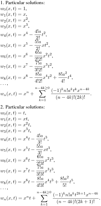 1. Particular solutions:\\
$w_0(x,t)=1$,\\
$w_1(x,t)=x$,\\
$w_2(x,t)=x^2$,\\
$w_3(x,t)=x^3$,\\
$\displaystyle w_4(x,t)=x^4-\frac {4!a}{2!}t^2$,\\
$\displaystyle w_5(x,t)=x^5-\frac {5!a}{2!}xt^2$,\\
$\displaystyle w_6(x,t)=x^6-\frac {6!a}{2!2!}x^2t^2$,\\
$\displaystyle w_7(x,t)=x^7-\frac {7!a}{3!2!}x^3t^2$,\\
$\displaystyle w_8(x,t)=x^8-\frac {8!a}{4!2!}x^4t^2+\frac {8!a^2}{4!}t^4$,\\
$\dots$,\\
$\displaystyle w_n(x,t)=x^n+\sum_{k=1}^{n-4k\geq0} \frac {(-1)^kn!a^kt^{k}x^{n-4k}}{(n-4k)!(2k)!}$.
\medskip

2. Particular solutions:\\
$w_0(x,t)=t$,\\
$w_1(x,t)=xt$,\\
$w_2(x,t)=x^2t$,\\
$w_3(x,t)=x^3t$,\\
$\displaystyle w_4(x,t)=x^4t-\frac {4!a}{3!}t^3$,\\
$\displaystyle w_5(x,t)=x^5t-\frac {5!a}{3!}xt^3$,\\
$\displaystyle w_6(x,t)=x^6t-\frac {6!a}{2!3!}x^2t^3$,\\
$\displaystyle w_7(x,t)=x^7t-\frac {7!a}{3!3!}x^3t^3$,\\
$\displaystyle w_8(x,t)=x^8t-\frac {8!a}{4!3!}x^4t^3+\frac {8!a^2}{5!}t^5$,\\
$\dots$,\\
$\displaystyle w_n(x,t)=x^nt+\sum_{k=1}^{n-4k\geq0} \frac {(-1)^kn!a^kt^{2k+1}x^{n-4k}}{(n-4k)!(2k+1)!}$.