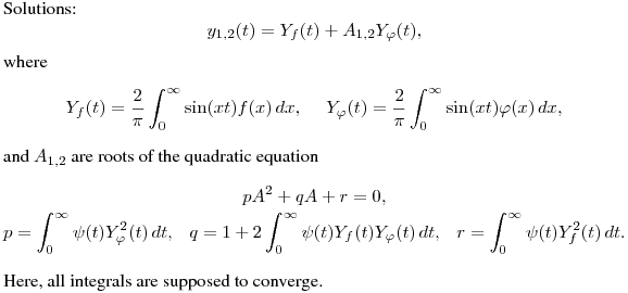 Solutions:
$$
y_{1,2}(t)=Y_f(t)+A_{1,2}Y_\varphi(t),
$$
where
$$
Y_f(t)=\frac 2{\pi}\int^{\infty}_0\sin(xt)f(x)\,dx,\quad \
Y_\varphi(t)=\frac 2{\pi}\int^{\infty}_0\sin(xt)\varphi(x)\,dx,
$$
and $A_{1,2}$ are roots of the quadratic equation
$$\displaylines{
pA^2+qA+r=0,\cr
p=\int^\infty_0\psi(t)Y_\varphi^2(t)\,dt, \ \ \
q=1+2\int^\infty_0\psi(t)Y_f(t)Y_\varphi(t)\,dt, \ \ \
r=\int^\infty_0\psi(t)Y_f^2(t)\,dt.\cr}
$$
Here, all integrals are supposed to converge.