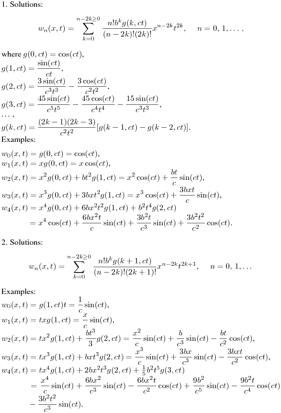 1. Solutions:
$$
w_n(x,t)=\sum^{n-2k\geq0}_{k=0}{\frac{n!b^kg(k,ct)}{(n-2k)!(2k)!}x^{n-2k}t^{2k}},\quad \ n=0,\,1,\ldots\,,
$$
where $g(0,ct)=\cos(ct)$,\\
$\displaystyle g(1,ct)=\frac {\sin(ct)}{ct}$,\\
$\displaystyle g(2,ct)=\frac {3\sin(ct)}{c^3t^3}-\frac {3\cos(ct)}{c^2t^2}$,\\
$\displaystyle g(3,ct)=\frac {45\sin(ct)}{c^5t^5}-\frac {45\cos(ct)}{c^4t^4}-\frac {15\sin(ct)}{c^3t^3}$,\\
\ldots\,,\\
$\displaystyle g(k,ct)=\frac {(2k-1)(2k-3)}{c^2t^2}[g(k-1,ct)-g(k-2,ct)]$.\\
\medskip
Examples:\\
$w_0(x,t)=g(0,ct)=\cos(ct)$,\\
$w_1(x,t)=xg(0,ct)=x\cos(ct)$,\\
$\displaystyle w_2(x,t)=x^2g(0,ct)+bt^2g(1,ct)=x^2\cos(ct)+\frac {bt}c \sin(ct)$,\\
$\displaystyle w_3(x,t)=x^3g(0,ct)+3bxt^2g(1,ct)=x^3\cos(ct)+\frac {3bxt}c \sin(ct)$,\\
$w_4(x,t)=x^4g(0,ct)+6bx^2t^2g(1,ct)+b^2t^4g(2,ct)$\\
$\displaystyle {}\qquad\quad \ =x^4\cos(ct)+\frac{6bx^2t}c\sin(ct)+\frac{3b^2t}{c^3}\sin(ct)+\frac{3b^2t^2}{c^2}\cos(ct)$.\\

2. Solutions:
$$
w_n(x,t)=\sum^{n-2k\geq0}_{k=0}{\frac{n!b^kg(k+1,ct)}{(n-2k)!(2k+1)!}x^{n-2k}t^{2k+1}},\quad \ n=0,\,1,\ldots\,
$$
Examples:\\
$\displaystyle w_0(x,t)=g(1,ct)t=\frac 1c \sin(ct)$,\\
$\displaystyle w_1(x,t)=txg(1,ct)=\frac xc \sin(ct)$,\\
$\displaystyle w_2(x,t)=tx^2g(1,ct)+\frac {bt^3}3 g(2,ct)=\frac {x^2}c \sin(ct)+\frac b{c^3} \sin(ct)-\frac {bt}{c^2} \cos(ct)$,\\
$\displaystyle w_3(x,t)=tx^3g(1,ct)+bxt^3g(2,ct)=\frac {x^3}c \sin(ct)+\frac {3bx}{c^3} \sin(ct)-\frac {3bxt}{c^2} \cos(ct)$,\\
$w_4(x,t)=tx^4g(1,ct)+2bx^2t^3g(2,ct)+\frac 15{b^2t^5}g(3,ct)$\\
$\displaystyle {}\quad\qquad \ =\frac {x^4}c \sin(ct)+\frac {6bx^2}{c^3} \sin(ct)-\frac {6bx^2t}{c^2}
\cos(ct)+\frac {9b^2}{c^5}\sin(ct)-\frac {9b^2t}{c^4} \cos(ct)$
$\displaystyle {}\quad\qquad \ -\frac {3b^2t^2}{c^3} \sin(ct)$.