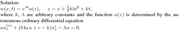 \noindent
Solution:\hfill\break
$\displaystyle w(x,t)=e^{\lambda t}u(z),\quad \ z=x+\tfrac12b\lambda t^2+kt$,\hfill\break
where $k$, $\lambda$ are arbitrary constants and the function $u(z)$ is determined by the autonomous ordinary differential equation\hfill\break
$au^{(n)}_z+(b\ln u+c-k)u'_z-\lambda u=0$.