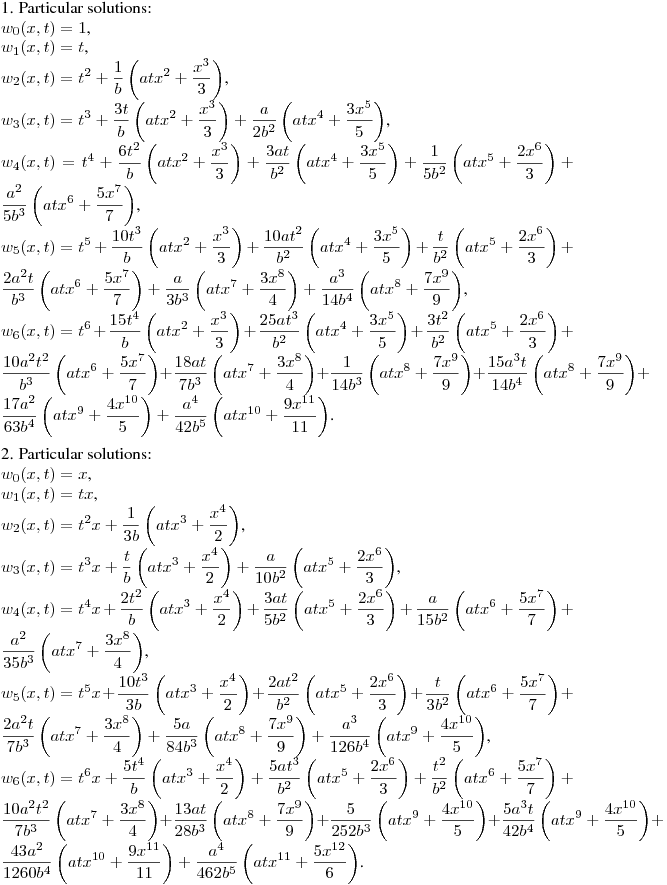 1. Particular solutions:\hfill\break
$w_0(x,t)=1$,\\
$w_1(x,t)=t$,\\
$\displaystyle w_2(x,t)=t^2+\frac 1b\left(atx^2+\frac {x^3}3\right)$,\\
$\displaystyle w_3(x,t)=t^3+\frac {3t}b\left(atx^2+\frac {x^3}3\right)+\frac {a}{2b^2}\left(atx^4+\frac {3x^5}5\right)$,\\
$\displaystyle w_4(x,t)=t^4+\frac {6t^2}b\left(atx^2+\frac {x^3}3\right)+\frac {3at}{b^2}\left(atx^4+\frac {3x^5}5\right)+\frac {1}{5b^2}\left(atx^5+\frac {2x^6}3\right)+\frac {a^2}{5b^3}\left(atx^6+\frac {5x^7}7\right)$,\\
$\displaystyle w_5(x,t)=t^5+\frac {10t^3}b\left(atx^2+\frac {x^3}3\right)+\frac
{10at^2}{b^2}\left(atx^4+\frac {3x^5}5\right)+\frac {t}{b^2}\left(atx^5+\frac
{2x^6}3\right)+\frac {2a^2t}{b^3}\left(atx^6+\frac {5x^7}7\right)
+\frac {a}{3b^3}\left(atx^7+\frac {3x^8}4\right)+\frac {a^3}{14b^4}\left(atx^8+\frac {7x^9}9\right)$,\\
$\displaystyle w_6(x,t)=t^6+\frac {15t^4}b\left(atx^2+\frac {x^3}3\right)+\frac
{25at^3}{b^2}\left(atx^4+\frac {3x^5}5\right)+\frac {3t^2}{b^2}\left(atx^5+\frac
{2x^6}3\right)+\frac {10a^2t^2}{b^3}\left(atx^6+\frac {5x^7}7\right)+\frac
{18at}{7b^3}\left(atx^7+\frac {3x^8}4\right)+\frac {1}{14b^3}\left(atx^8+\frac
{7x^9}9\right)+\frac {15a^3t}{14b^4}\left(atx^8+\frac {7x^9}9\right)
+\frac {17a^2}{63b^4}\left(atx^9+\frac {4x^{10}}5\right)+\frac {a^4}{42b^5}\left(atx^{10}+\frac {9x^{11}}{11}\right)$.
\medskip

2. Particular solutions:\\
$w_0(x,t)=x$,\\
$w_1(x,t)=tx$,\\
$\displaystyle w_2(x,t)=t^2x+\frac 1{3b}\left(atx^3+\frac {x^4}2\right)$,\\
$\displaystyle w_3(x,t)=t^3x+\frac {t}b\left(atx^3+\frac {x^4}2\right)+\frac {a}{10b^2}\left(atx^5+\frac {2x^6}3\right)$,\\
$\displaystyle w_4(x,t)=t^4x+\frac {2t^2}b\left(atx^3+\frac
{x^4}2\right)+\frac{3at}{5b^2}\left(atx^5+\frac {2x^6}3\right)+\frac
{a}{15b^2}\left(atx^6+\frac{5x^7}7\right)+\frac {a^2}{35b^3}\left(atx^7+\frac{3x^8}4\right)$,\\
$\displaystyle w_5(x,t)=t^5x+\frac {10t^3}{3b}\left(atx^3+\frac
{x^4}2\right)+\frac{2at^2}{b^2}\left(atx^5+\frac {2x^6}3\right)+\frac
{t}{3b^2}\left(atx^6+\frac{5x^7}7\right)+\frac
{2a^2t}{7b^3}\left(atx^7+\frac{3x^8}4\right)
+\frac {5a}{84b^3}\left(atx^8+\frac{7x^9}9\right)+\frac {a^3}{126b^4}\left(atx^9+\frac{4x^{10}}5\right)$,\\
$\displaystyle w_6(x,t)=t^6x+\frac {5t^4}{b}\left(atx^3+\frac
{x^4}2\right)+\frac{5at^3}{b^2}\left(atx^5+\frac {2x^6}3\right)+\frac
{t^2}{b^2}\left(atx^6+\frac{5x^7}7\right)+\frac
{10a^2t^2}{7b^3}\left(atx^7+\frac{3x^8}4\right) +\frac
{13at}{28b^3}\left(atx^8+\frac{7x^9}9\right)+\frac
{5}{252b^3}\left(atx^9+\frac{4x^{10}}5\right)+\frac
{5a^3t}{42b^4}\left(atx^9+\frac{4x^{10}}5\right)+\frac
{43a^2}{1260b^4}\left(atx^{10}+\frac{9x^{11}}{11}\right)
+\frac {a^4}{462b^5}\left(atx^{11}+\frac{5x^{12}}6\right)$.