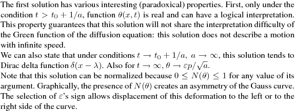 The first solution has various interesting (paradoxical) properties.  
First,  only under the condition  $t>t_0 +1/a$, function $\theta (x,t)$ is real 
and can have a logical interpretation. This property guarantees that this solution
will not share the interpretation difficulty of the Green function of the diffusion equation: 
this solution does not describe a motion with infinite speed.

We can also state that under conditions $t \rightarrow t_0 +1/a,\  a\rightarrow \infty$, 
this solution tends to Dirac delta function $\delta (x-\lambda)$. 
Also for $t\rightarrow \infty,$\  $\theta  \rightarrow\varepsilon p/\sqrt{a}. $

Note that this solution can be normalized because   $0\leq N(\theta)\leq 1$   
for any value of its argument.  Graphically, the presence of  $N(\theta)$   
creates an asymmetry of the Gauss curve.  The selection of   $\varepsilon$'s  sign 
allows displacement of this deformation to the left or to the right side of the curve.